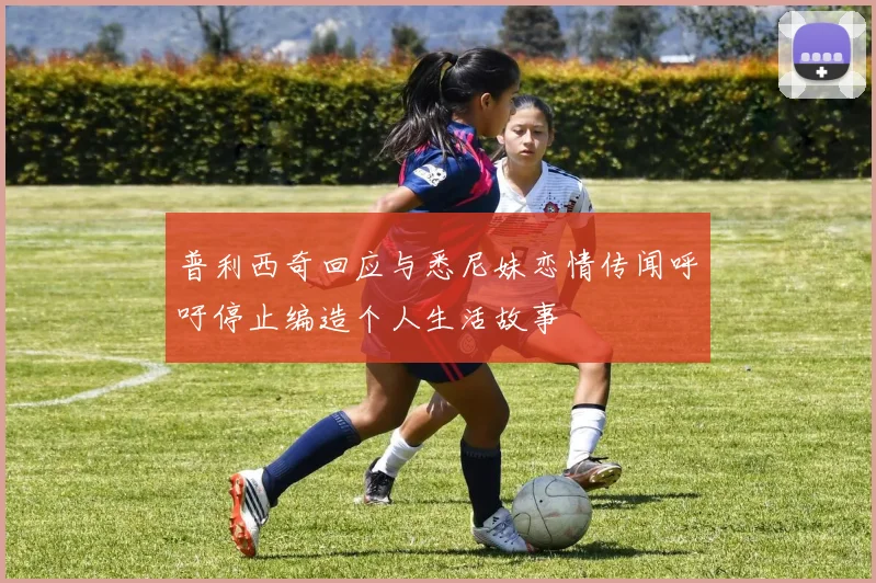 普利西奇回应与悉尼妹恋情传闻呼吁停止编造个人生活故事