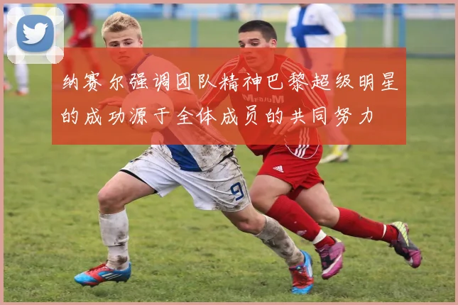 纳赛尔强调团队精神巴黎超级明星的成功源于全体成员的共同努力