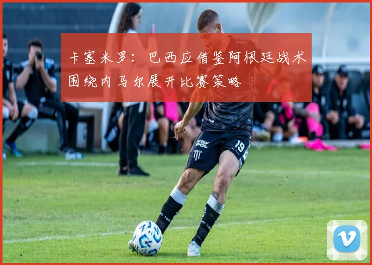 卡塞米罗：巴西应借鉴阿根廷战术围绕内马尔展开比赛策略