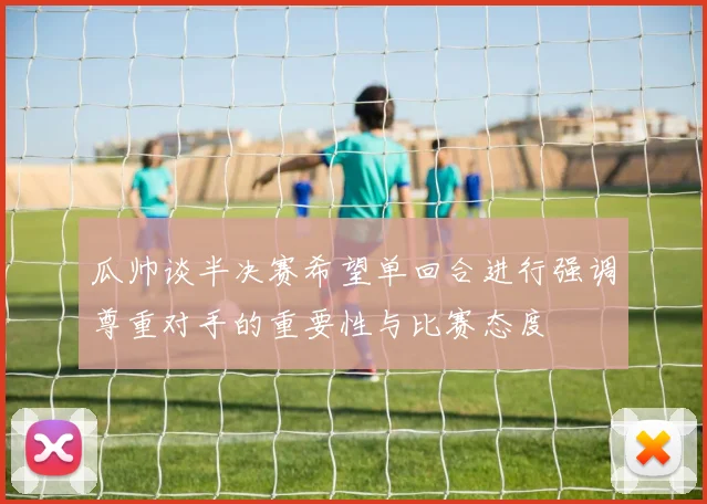 瓜帅谈半决赛希望单回合进行强调尊重对手的重要性与比赛态度