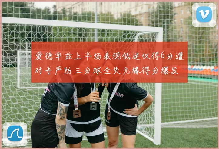 爱德华兹上半场表现低迷仅得6分遭对手严防三分球全失无缘得分爆发