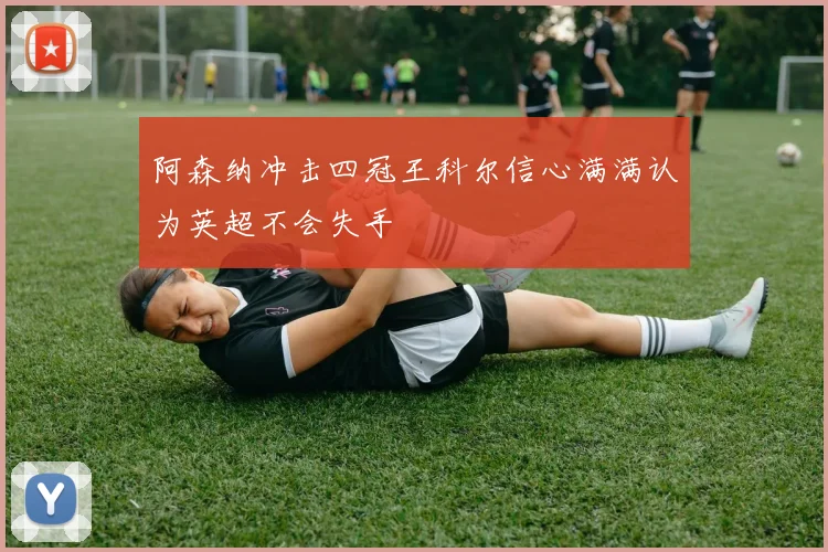 阿森纳冲击四冠王科尔信心满满认为英超不会失手