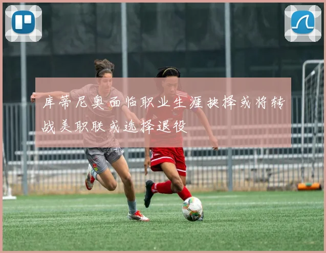 库蒂尼奥面临职业生涯抉择或将转战美职联或选择退役