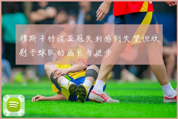 穆斯卡特谈亚冠失利感到失望但欣慰于球队的成长与进步