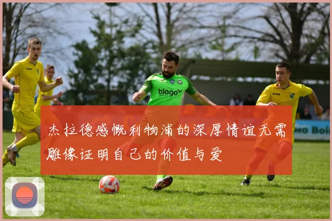 杰拉德感慨利物浦的深厚情谊无需雕像证明自己的价值与爱
