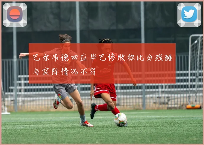 巴尔韦德回应毕巴惨败称比分残酷与实际情况不符