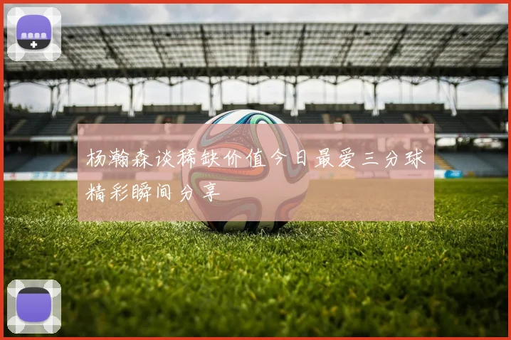 杨瀚森谈稀缺价值今日最爱三分球精彩瞬间分享