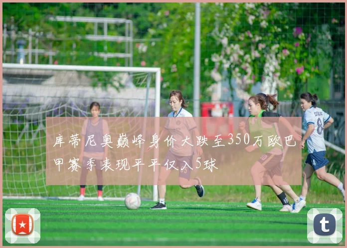 库蒂尼奥巅峰身价大跌至350万欧巴甲赛季表现平平仅入5球