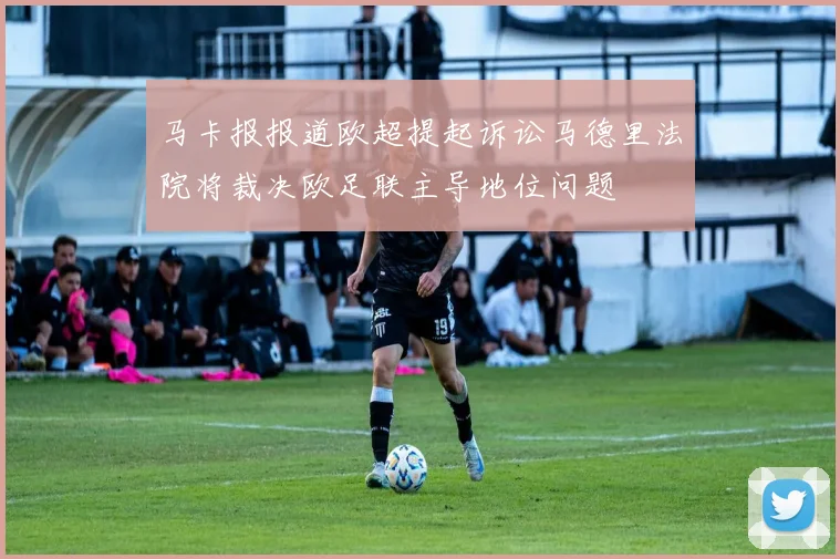 马卡报报道欧超提起诉讼马德里法院将裁决欧足联主导地位问题