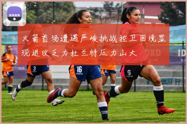 火箭首场遭遇严峻挑战控卫困境显现进攻乏力杜兰特压力山大