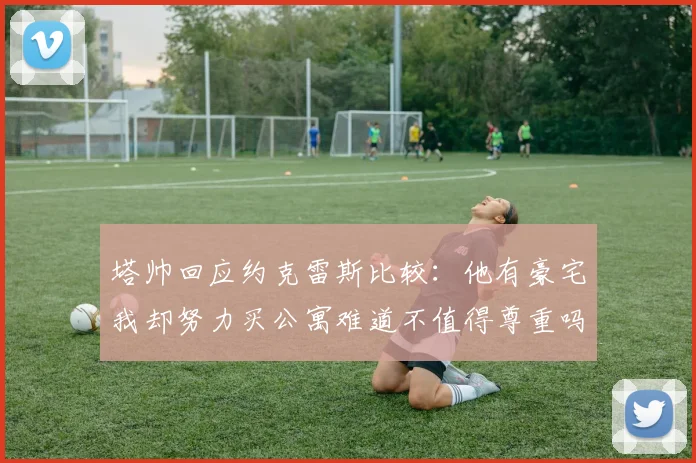 塔帅回应约克雷斯比较：他有豪宅我却努力买公寓难道不值得尊重吗
