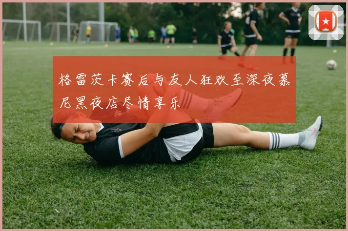格雷茨卡赛后与友人狂欢至深夜慕尼黑夜店尽情享乐