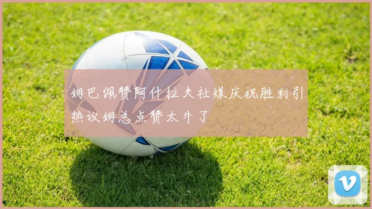 姆巴佩赞阿什拉夫社媒庆祝胜利引热议姆总点赞太牛了
