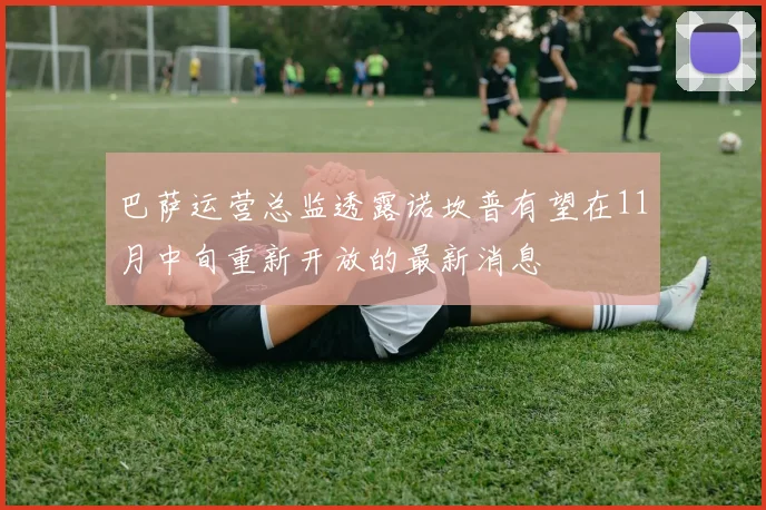 巴萨运营总监透露诺坎普有望在11月中旬重新开放的最新消息